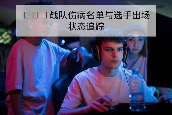 LPL战队伤病名单与选手出场状态追踪