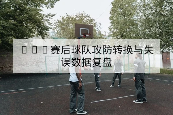 CBA赛后球队攻防转换与失误数据复盘