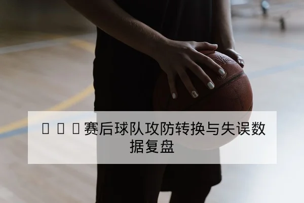 CBA赛后球队攻防转换与失误数据复盘