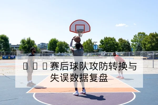 CBA赛后球队攻防转换与失误数据复盘